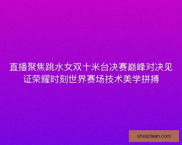 直播聚焦跳水女双十米台决赛巅峰对决见证荣耀时刻世界赛场技术美学拼搏