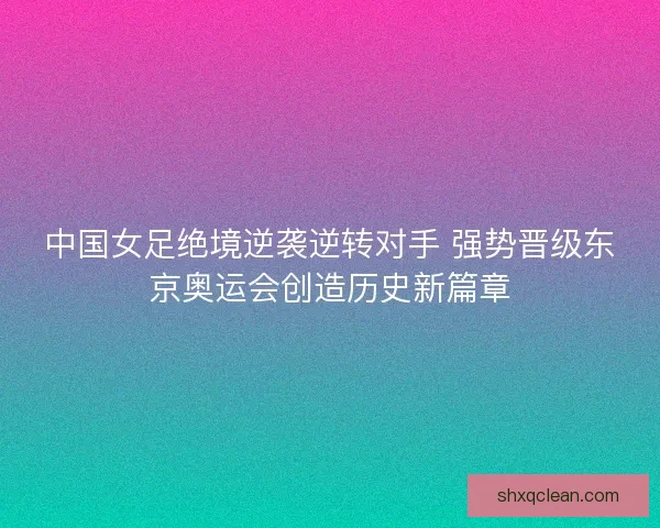 中国女足绝境逆袭逆转对手 强势晋级东京奥运会创造历史新篇章