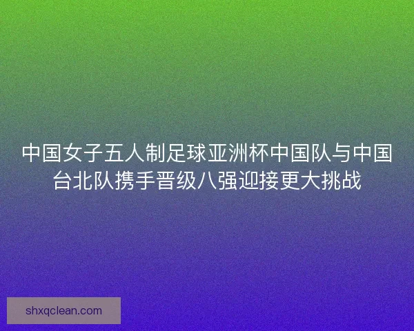 中国女子五人制足球亚洲杯中国队与中国台北队携手晋级八强迎接更大挑战